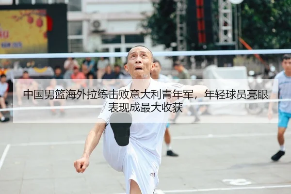 中国男篮海外拉练击败意大利青年军，年轻球员亮眼表现成最大收获