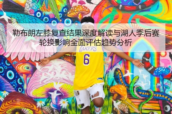 勒布朗左膝复查结果深度解读与湖人季后赛轮换影响全面评估趋势分析